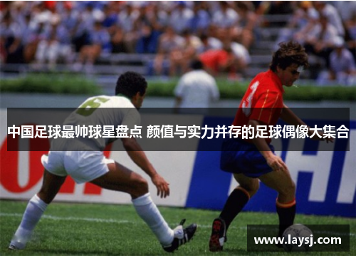 中国足球最帅球星盘点 颜值与实力并存的足球偶像大集合