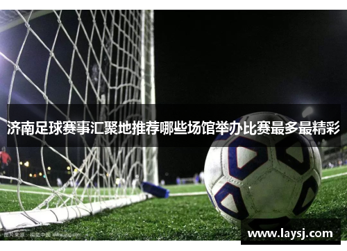 济南足球赛事汇聚地推荐哪些场馆举办比赛最多最精彩