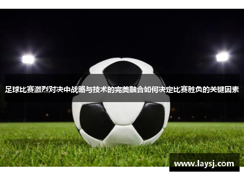 足球比赛激烈对决中战略与技术的完美融合如何决定比赛胜负的关键因素