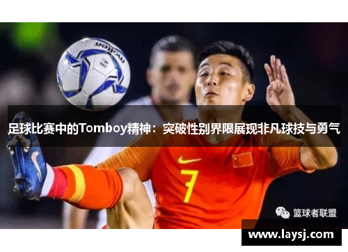 足球比赛中的Tomboy精神：突破性别界限展现非凡球技与勇气